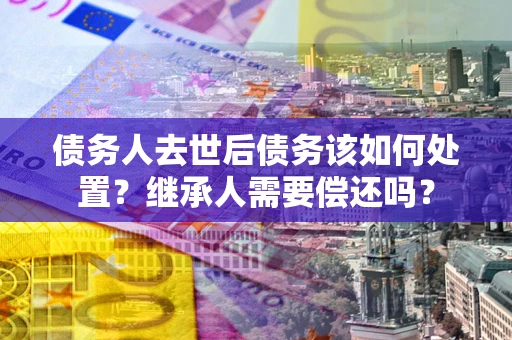 北京债务人去世后债务该如何处置？继承人需要偿还吗？