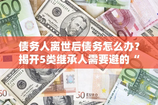 北京债务人离世后债务怎么办？揭开5类继承人需要避的“坑”