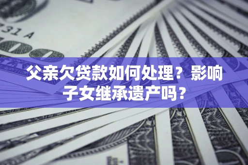 北京父亲欠贷款如何处理?影响子女继承遗产吗? 北京父亲欠贷款如何处理?影响子女继承遗产吗?