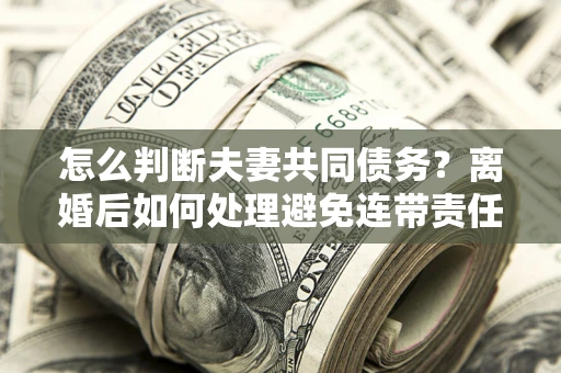 北京怎么判断夫妻共同债务？离婚后如何处理避免连带责任？
